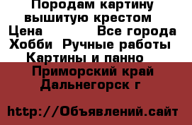 Породам картину вышитую крестом › Цена ­ 8 000 - Все города Хобби. Ручные работы » Картины и панно   . Приморский край,Дальнегорск г.